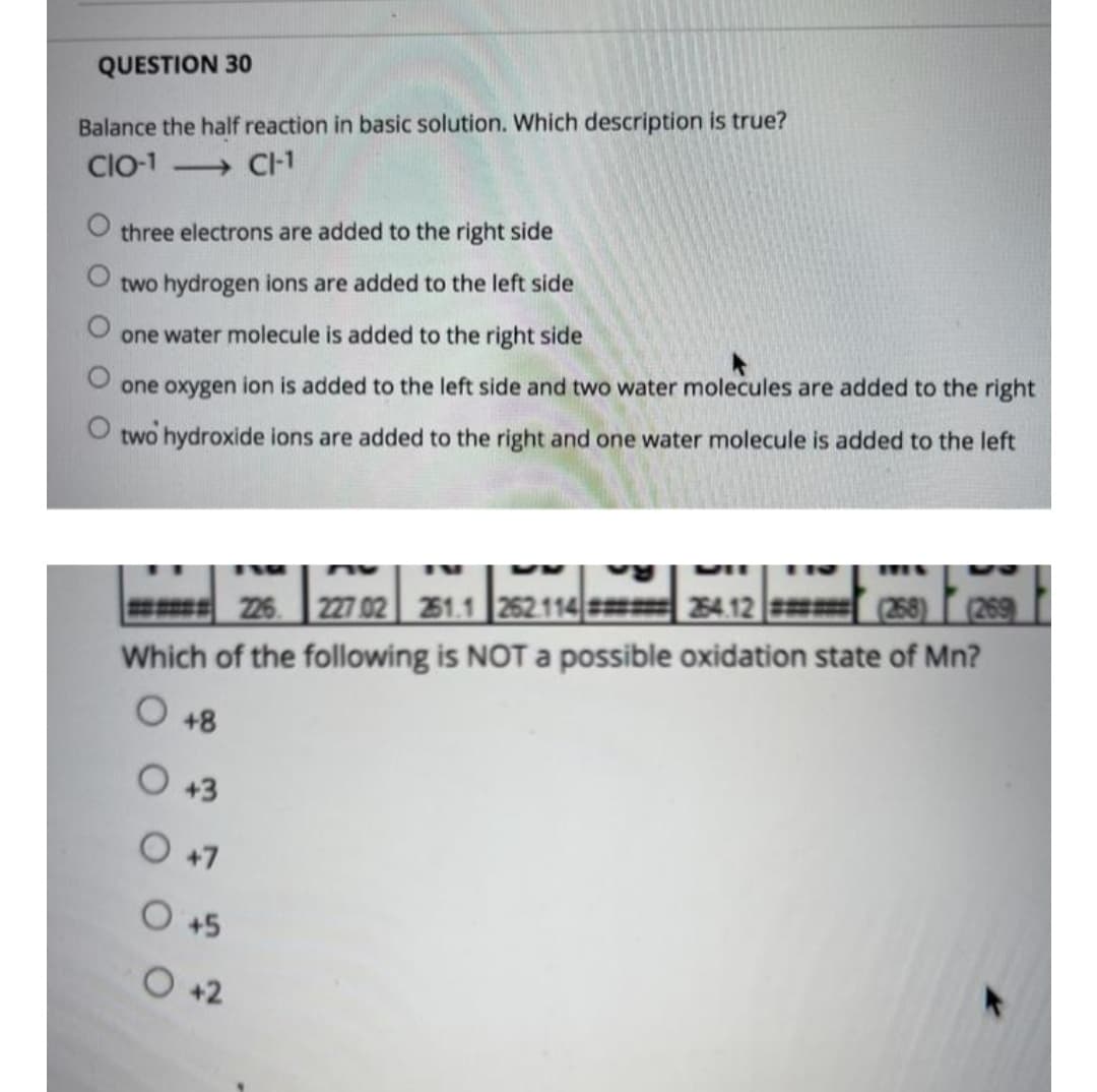 QUESTION 30
Balance the half reaction in basic solution. Which description is true?
Cl-1
→ C-1
three electrons are added to the right side
two hydrogen ions are added to the left side
one water molecule is added to the right side
one oxygen ion is added to the left side and two water molecules are added to the right
two hydroxide ions are added to the right and one water molecule is added to the left
(268)
(269
226 227 02 21.1 252.114|=
Which of the following is NOT a possible oxidation state of Mn?
254.12
+8
O +3
O +7
O +5
O +2
