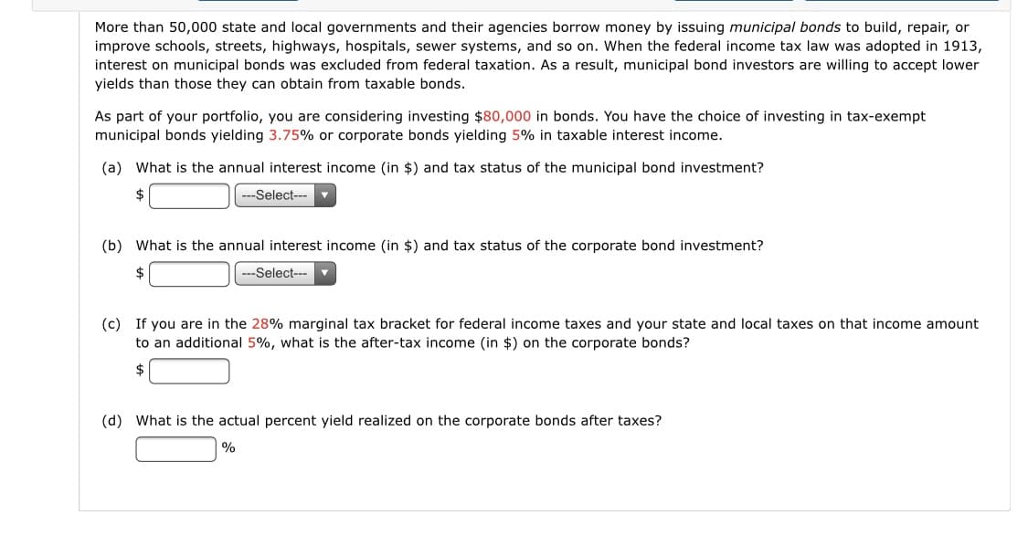 More than 50,000 state and local governments and their agencies borrow money by issuing municipal bonds to build, repair, or
improve schools, streets, highways, hospitals, sewer systems, and so on. When the federal income tax law was adopted in 1913,
interest on municipal bonds was excluded from federal taxation. As a result, municipal bond investors are willing to accept lower
yields than those they can obtain from taxable bonds.
As part of your portfolio, you are considering investing $80,000 in bonds. You have the choice of investing in tax-exempt
municipal bonds yielding 3.75% or corporate bonds yielding 5% in taxable interest income.
(a) What is the annual interest income (in $) and tax status of the municipal bond investment?
2$
---Select---
(b) What is the annual interest income (in $) and tax status of the corporate bond investment?
2$
---Select---▼
(c) If you are in the 28% marginal tax bracket for federal income taxes and your state and local taxes on that income amount
to an additional 5%, what is the after-tax income (in $) on the corporate bonds?
2$
(d) What is the actual percent yield realized on the corporate bonds after taxes?
%
