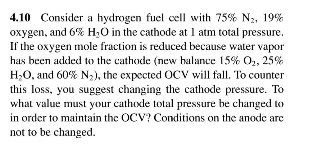 4.10 Consider a hydrogen fuel cell with 75% N2, 19%
oxygen, and 6% H2O in the cathode at 1 atm total pressure.
If the oxygen mole fraction is reduced because water vapor
has been added to the cathode (new balance 15% O2, 25%
H2O, and 60% N2), the expected OCV will fall. To counter
this loss, you suggest changing the cathode pressure. To
what value must your cathode total pressure be changed to
in order to maintain the OCV? Conditions on the anode are
not to be changed.
