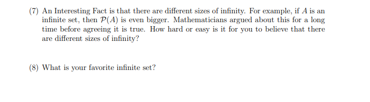 (7) An Interesting Fact is that there are different sizes of infinity. For example, if A is an
infinite set, then P(A) is even bigger. Mathematicians argued about this for a long
time before agreeing it is true. How hard or easy is it for you to believe that there
are different sizes of infinity?
(8) What is your favorite infinite set?