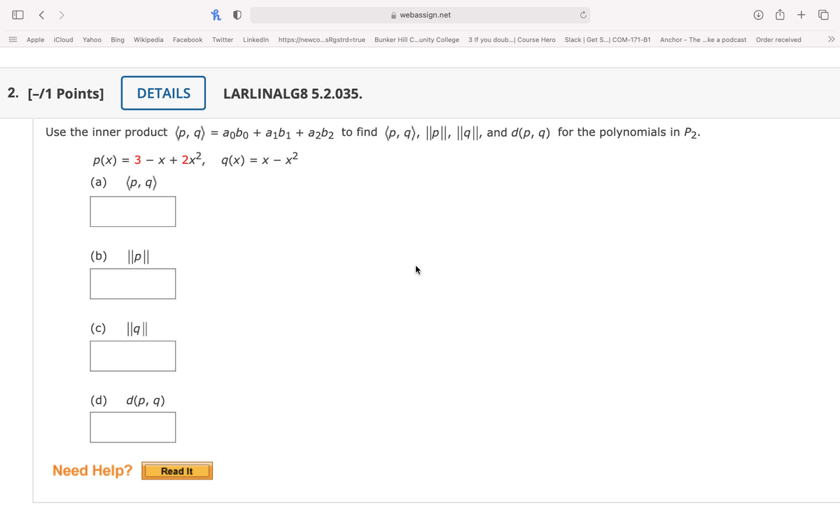 < >
A webassign.net
Apple
iCloud
Yahoo
Bing
Wikipedia Facebook
Twitter
Linkedin
https://newco.sRgstrd=true
Bunker Hill C.unity College 3 If you doub. Course Hero
Slack | Get S. COM-171-B1
Anchor - The ..ke a podcast
Order received
>>
2. [-/1 Points]
DETAILS
LARLINALG8 5.2.035.
Use the inner product (p, q) = aobo + a¡b1 + azb2 to find (p, q), ||P||, ||g||, and d(p, q) for the polynomials in P2.
p(x) = 3 – x + 2x², q(x) = x – x2
(a)
(p, q)
(b)
(c)
||9||
(d)
d(p, q)
Need Help?
Read It
