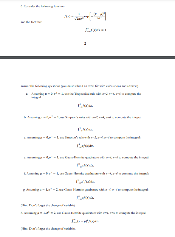 6. Consider the following function:
and the fact that:
f(x):
=
1
2лσ²
exp
Sof(x) dx = 1
2
answer the following questions (you must submit an excel file with calculations and answers).
a. Assuming μ = 0,0² = 1, use the Trapezoidal rule with #=2, #=4, #=6 to compute the
integral:
Sf(x)dx.
202
b. Assuming μ = 0,0² = 1, use Simpson's rules with n=2, n=4, n=6 to compute the integral:
Sf(x)dx.
c. Assuming μ = 0,0² = 1, use Simpson's rule with #=2, 4, n=6 to compute the integral:
Sxf(x)dx.
(Hint: Don't forget the change of variable).
e. Assuming μ = 0,0² = 1, use Gauss-Hermite quadrature with #=4, #=6 to compute the integral:
Sxf(x) dx.
f. Assuming μ = 0,0² = 1, use Gauss-Hermite quadrature with #=4, #-6 to compute the integral:
Sx²f(x)dx.
g. Assuming μ = 1,0² = 2, use Gauss-Hermite quadrature with #=-4, #=6 to compute the integral:
Sxf(x)dx.
(Hint: Don't forget the change of variable).
h. Assuming μ = 1,0² = 2, use Gauss-Hermite quadrature with =4, #=6 to compute the integral:
(x-μ)² f(x)dx.