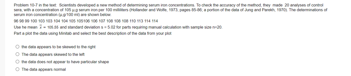 Problem 10-7 in the text: Scientists developed a new method of determining serum iron concentrations. To check the accuracy of the method, they made 20 analyses of control
sera, with a concentration of 105 µ,g serum iron per 100 milliliters (Hollander and Wolfe, 1973, pages 85-86; a portion of the data of Jung and Parekh, 1970). The determinations of
serum iron concentration (u,g/100 ml) are shown below.
96 98 99 100 103 103 104 104 105 105106 106 107 108 108 108 110 113 114 114
Use he mean x = 105.55 and standard deviation s = 5.02 for parts requiring manual calculation with sample size n=20.
Part a plot the data using Minitab and select the best description of the data from your plot
O the data appears to be skewed to the right
O The data appears skewed to the left
O the data does not appear to have particular shape
O The data appears normal