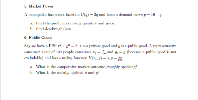 5. Market Power
A monopolist has a cost function C(q) = 2q and faces a demand curve p = 10-q.
a. Find the profit maximizing quantity and price.
b. Find deadweight loss.
6. Public Goods
Say we have a PPF 2² + y² = 2. z is a private good and y is a public good. A representative
consumer i out of 100 people consumes z; = 100 and y;= y (because a public good is not
excludable) and has a utility function U(1,,y) =1₂y=100
a. What is the competitive market outcome, roughly speaking?
b. What is the socially optimal z and y?