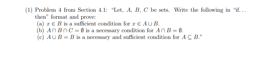 (1) Problem 4 from Section 4.1: "Let, A, B, C be sets. Write the following in "if...
then" format and prove:
(a) x B is a sufficient condition for x € AUB.
An BnC = 0) is a necessary condition for AnB = 0.
(c) AUB = B is a necessary and sufficient condition for AC B."