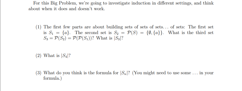 For this Big Problem, we're going to investigate induction in different settings, and think
about when it does and doesn't work.
(1) The first few parts are about building sets of sets of sets... of sets: The first set
is S₁ = {a}. The second set is S₂ = P(S) = {0, {a}}. What is the third set
S3 = P(S₂) = P(P(S₁))? What is S3|?
(2) What is S4?
(3) What do you think is the formula for Sn? (You might need to use some... in your
formula.)