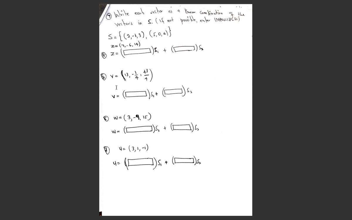 A Wlite earh vestor aś
a limeam
Com bin ation
Vertors in s. (if not posi ble, enter IMpossiecE)
I the
S={(2,-1,3), (s,0,4)}
z= (7,- 6, 14)
43
4
V =
v=( 3,-9, 15)
W =
W =
4= ( 3, 1, -1)
4=
