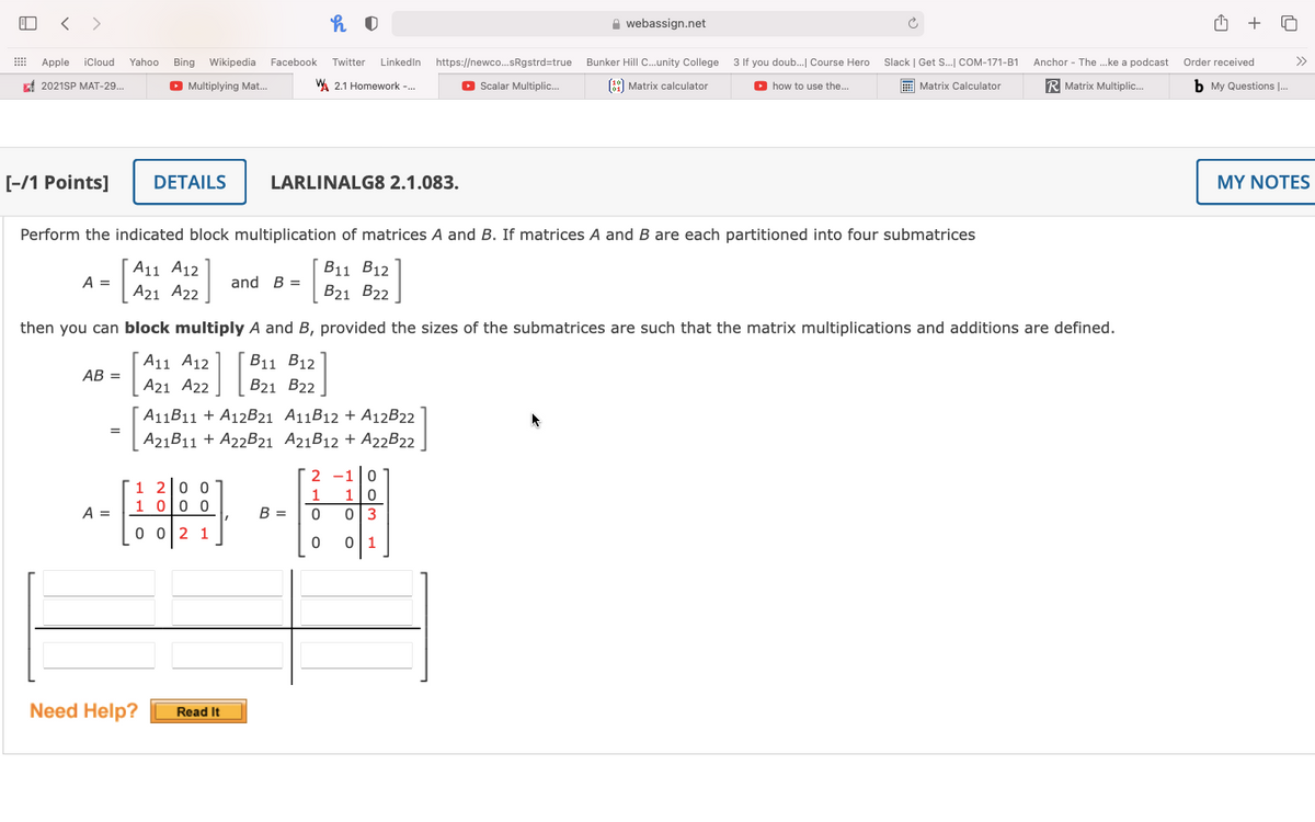 < >
A webassign.net
+
Apple
iCloud
Yahoo
Bing Wikipedia Facebook
Twitter Linkedin
https://newco.sRgstrd=true
Bunker Hill C.unity College 3 If you doub. Course Hero
Slack | Get S. COM-171-B1
Anchor - The .ke a podcast
Order received
>>
f 2021SP MAT-29..
O Multiplying Mat.
W. 2.1 Homework -.
O Scalar Multiplic.
(89) Matrix calculator
O how to use the...
E Matrix Calculator
R Matrix Multiplic.
b My Questions ..
[-/1 Points]
DETAILS
LARLINALG8 2.1.083.
MY NOTES
Perform the indicated block multiplication of matrices A and B. If matrices A and B are each partitioned into four submatrices
A11 A12
B11 B12
A =
and B =
A21 A22
B21 B22
then you can block multiply A and B, provided the sizes of the submatrices are such that the matrix multiplications and additions are defined.
A11 A12
B11 B12
AB =
A21 A22
B21 B22
A11B11 + A12B21 A11B12 + A12B22
=
A21B11 + A22B21 A21B12 + A22B22.
2 -1 0
1 20 0
1 olo o
1
1
A =
B =
013
0 02 1
0 1
Need Help?
Read It
o om
