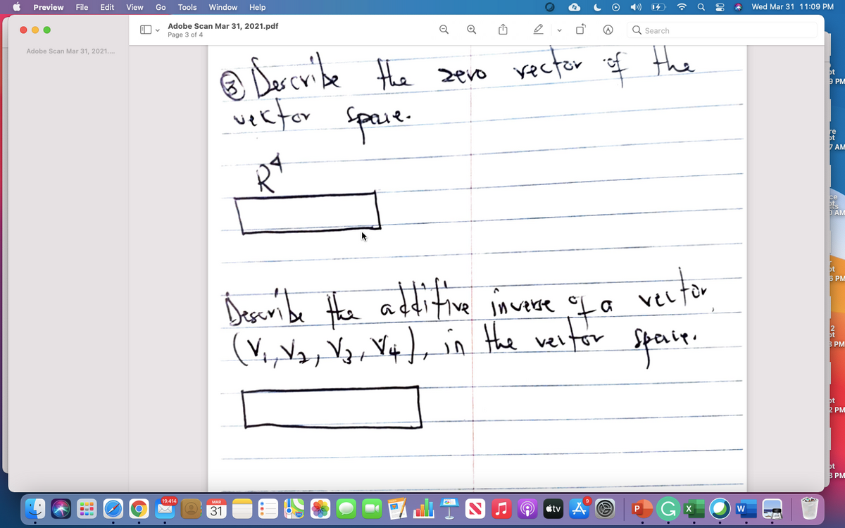 Preview
File
Edit
View
Go
Tools
Window
Help
Wed Mar 31 11:09 PM
Adobe Scan Mar 31, 2021.pdf
Page 3 of 4
Q Search
Adobe Scan Mar 31, 2021..
® Darcribe Hhe sero vecter f Hhe
a Das cvibe the zero rector
ot
9 PM
vector
Space.
ot
7 AM
D AM
bt
5 PM
Desaribe Hhe additive invese
ita
vertor
(V,,Va in the veltor Speale.
В РМ
ot
2 PM
ot
3 PM
|aT四
19,414
MAR
31
étv
