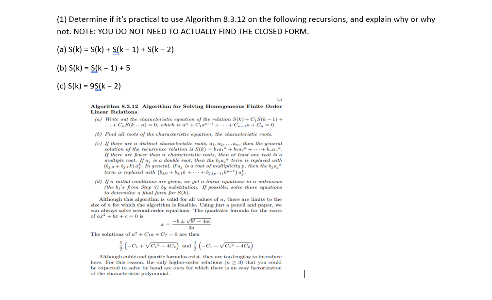 (1) Determine if it's practical to use Algorithm 8.3.12 on the following recursions, and explain why or why
not. NOTE: YOU DO NOT NEED TO ACTUALLY FIND THE CLOSED FORM.
(a) S(k) = S(k) + S(k − 1) + S(k − 2)
(b) S(k) = S(k-1) + 5
(c) S(k)= 95(k - 2)
U
Algorithm 8.3.12 Algorithm for Solving Homogeneous Finite Order
Linear Relations.
(a) Write out the characteristic equation of the relation S(k) + C₁S(k − 1) +
... + C₂S(kn) = 0, which is a" +C₁a-¹++Cn-1a+Cn=0.
(b) Find all roots of the characteristic equation, the characteristic roots.
(c) If there are n distinct characteristic roots, a1,02,...an, then the general
solution of the recurrence relation is S(k)= bịaik + b₂aşk +...+ b₂ªn*.
If there are fewer than n characteristic roots, then at least one root is a
multiple root. If a; is a double root, then the bjajk term is replaced with
(bj.o + bj.1k) a. In general, if a, is a root of multiplicity p, then the b,a,k
term is replaced with (bo+b₁.₁k++ bj.(p-1) k²−¹) aħj.
(d) If n initial conditions are given, we get n linear equations in n unknowns
(the b's from Step 3) by substitution. If possible, solve these equations
to determine a final form for S(k).
Although this algorithm is valid for all values of n, there are limits to the
size of n for which the algorithm is feasible. Using just a pencil and paper, we
can always solve second-order equations. The quadratic formula for the roots
of az²+bx+c=0 is
-b± √b²-4ac
2a
The solutions of a² + Cia + C₂ = 0 are then
(-C₁+√C₁²-40₂) and 1/(-0₁-√C₁²-40₂)
Although cubic and quartic formulas exist, they are too lengthy to introduce
here. For this reason, the only higher-order relations (n ≥ 3) that you could
be expected to solve by hand are ones for which there is an easy factorization
of the characteristic polynomial.