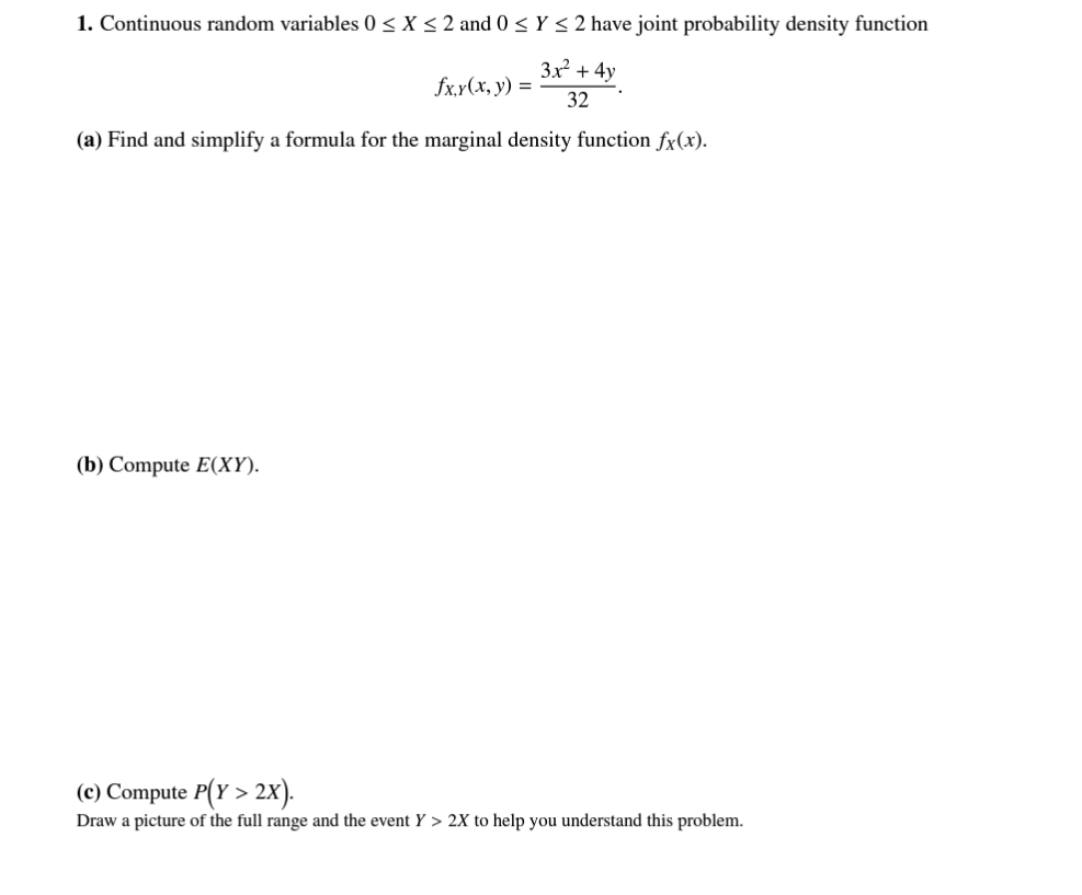 1. Continuous random variables 0 ≤ X ≤ 2 and 0 ≤ Y ≤ 2 have joint probability density function
fx,y(x, y) =
3x² + 4y
32
(a) Find and simplify a formula for the marginal density function fx(x).
(b) Compute E(XY).
(c) Compute P(x > 2X).
Draw a picture of the full range and the event Y > 2X to help you understand this problem.