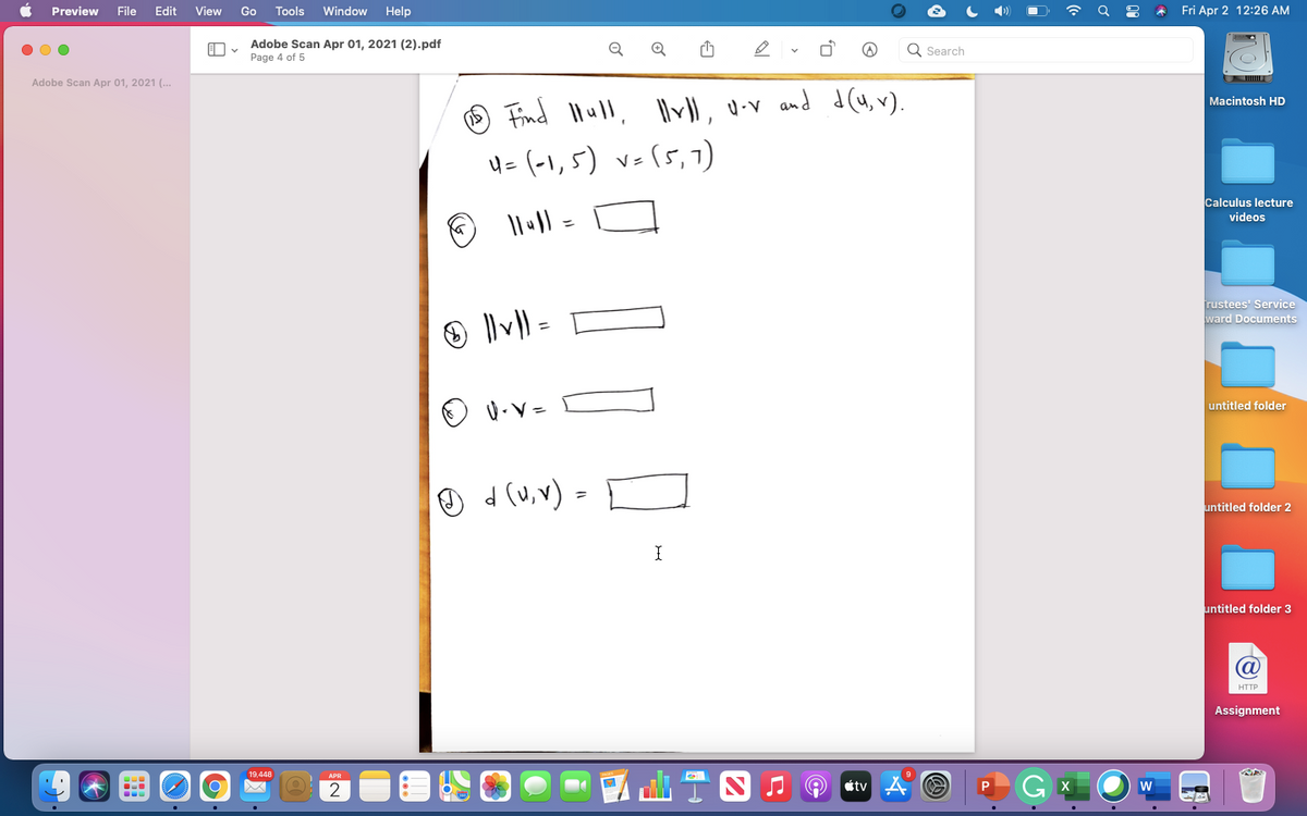 Preview
File
Edit
View
Go
Tools
Window
Help
Fri Apr 2 12:26 AM
Adobe Scan Apr 01, 2021 (2).pdf
Page 4 of 5
Q
Q
Q Search
Adobe Scan Apr 01, 2021 (..
d(4, v).
Macintosh HD
Find Ilull, llv\, u-v and
4=(-1,5) v=(5,7)
Calculus lecture
videos
%3D
rustees' Service
ward Documents
untitled folder
O 4 (u,v) =
untitled folder 2
untitled folder 3
HTTP
Assignment
19,448
étv
