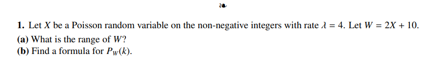 1. Let X be a Poisson random variable on the non-negative integers with rate λ = 4. Let W = 2X + 10.
(a) What is the range of W?
(b) Find a formula for Pw(k).