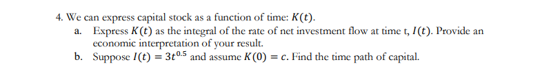 4. We can express capital stock as a function of time: K(t).
a.
Express K (t) as the integral of the rate of net investment flow at time t, I(t). Provide an
economic interpretation of your result.
b.
Suppose I(t) = 3t0.5 and assume K(0) = c. Find the time path of capital.