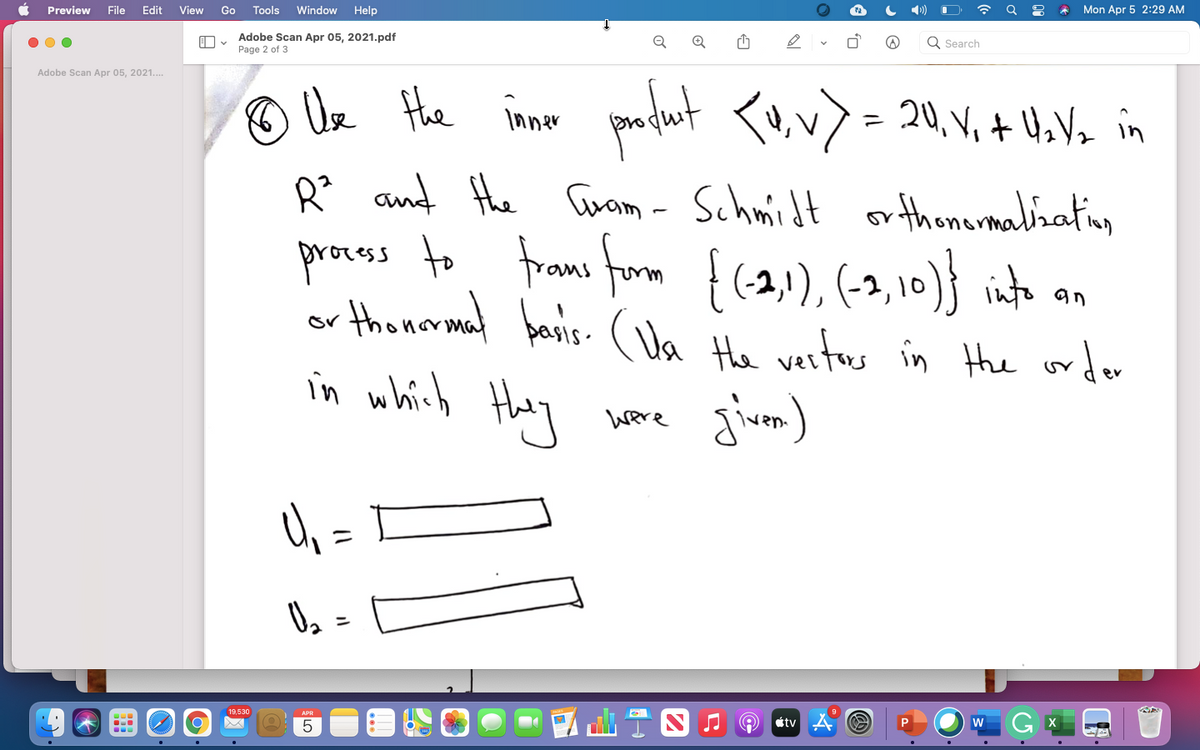 Preview
File
Edit
View
Go
Tools
Window
Help
Mon Apr 5 2:29 AM
Adobe Scan Apr 05, 2021.pdf
Search
Page 2 of 3
Adobe Scan Apr 05, 2021..
O Ue Hhe inne
padut <u.v) = 20, V, + 4.Vo in
R and the arom - Schmidt
proces to froms form f(2), (-2, 10)} into a.
or thonamal banis- ( Va He vertus in Hhe ordor
in which Hhey
or thomarmabiating
1
pasis- (Ua He veritous in the order
Were
19,530
APR
étv
