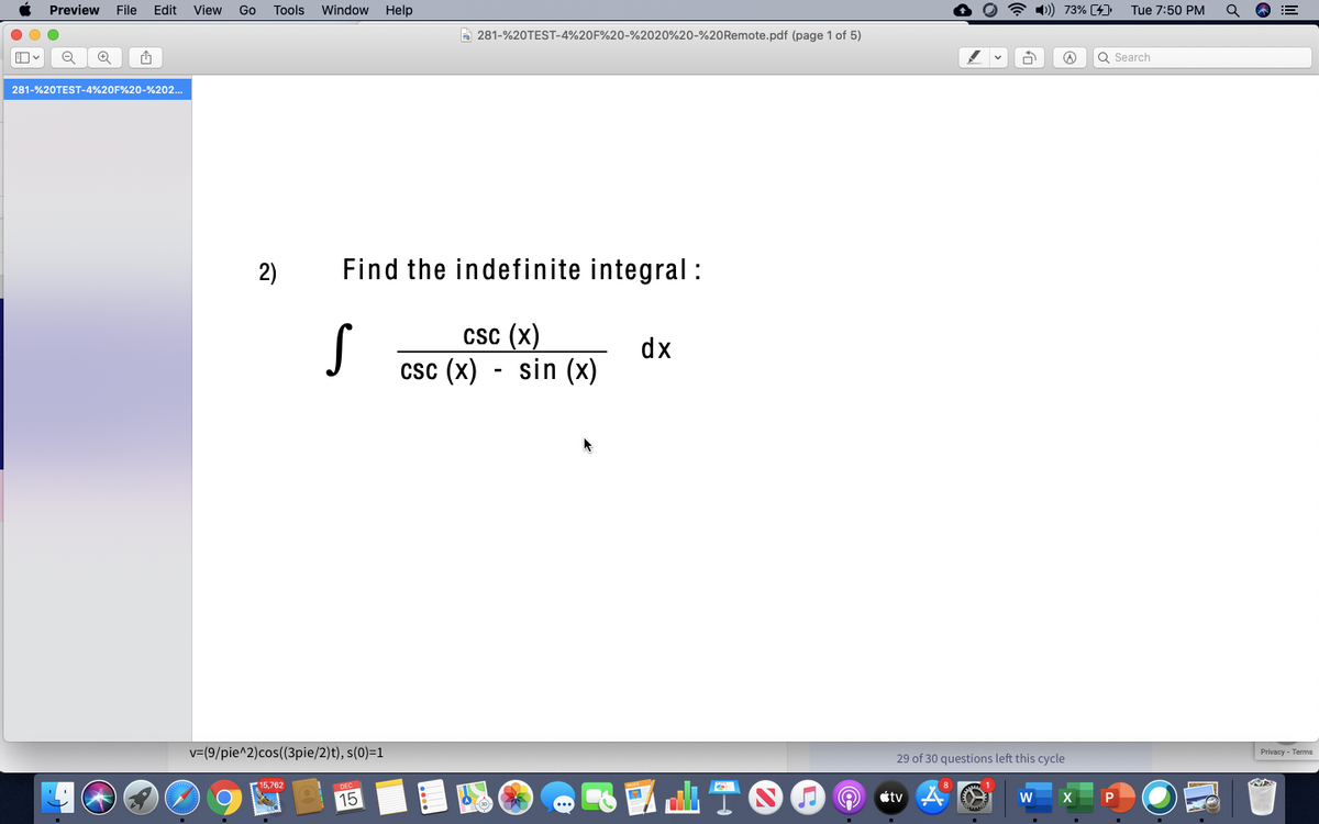 Preview
File
Edit
View
Go
Tools
Window
Help
* 1) 73% [4].
Tue 7:50 PM
!!
A 281-%20TEST-4%20F%20-%2020%20-%20Remote.pdf (page 1 of 5)
Q Search
281-%20TEST-4%20F%20-%202..
2)
Find the indefinite integral:
csc (x)
dx
csc (x) - sin (x)
v=(9/pie^2)cos(3pie/2)t), s(0)=1
29 of 30 questions left this cycle
Privacy - Terms
15,762
15
tv
