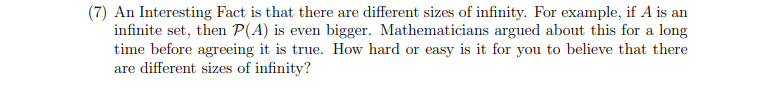 (7) An Interesting Fact is that there are different sizes of infinity. For example, if A is an
infinite set, then P(A) is even bigger. Mathematicians argued about this for a long
time before agreeing it is true. How hard or easy is it for you to believe that there
are different sizes of infinity?