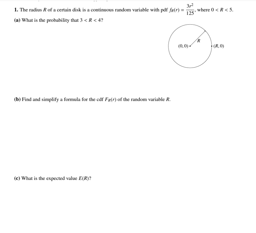 1. The radius \( R \) of a certain disk is a continuous random variable with pdf \( f_R(r) = \frac{3r^2}{125} \), where \( 0 < R < 5 \).

(a) What is the probability that \( 3 < R < 4 \)?

There is a diagram of a circle with center at the origin (0,0) and radius \( R \). The point on the circumference at (R,0) is marked.

(b) Find and simplify a formula for the cdf \( F_R(r) \) of the random variable \( R \).

(c) What is the expected value \( E(R) \)?