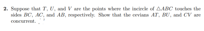 2. Suppose that T, U, and V are the points where the incircle of AABC touches the
sides BC, AC, and AB, respectively. Show that the cevians AT, BU, and CV are
concurrent.
