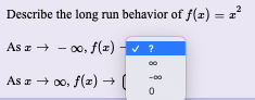 2
Describe the long run behavior of f(z) =
As a + - 00, f(x)
V ?
As z + 00, f(2) + (
-00
