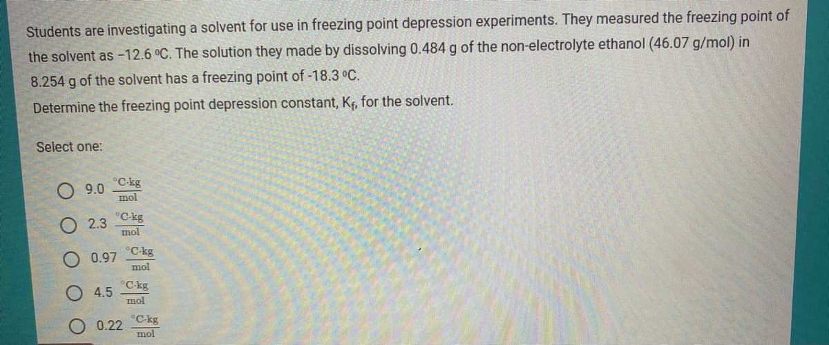 Students are investigating a solvent for use in freezing point depression experiments. They measured the freezing point of
the solvent as -12.6 °C. The solution they made by dissolving 0.484 g of the non-electrolyte ethanol (46.07 g/mol) in
8.254 g of the solvent has a freezing point of -18.3 °C.
Determine the freezing point depression constant, Kf, for the solvent.
Select one:
°C-kg
9.0
mol
°C-kg
2.3
mol
°C-kg
0.97
mol
°C-kg
4.5
mol
°C-kg
0.22
mol
O O O
O O
