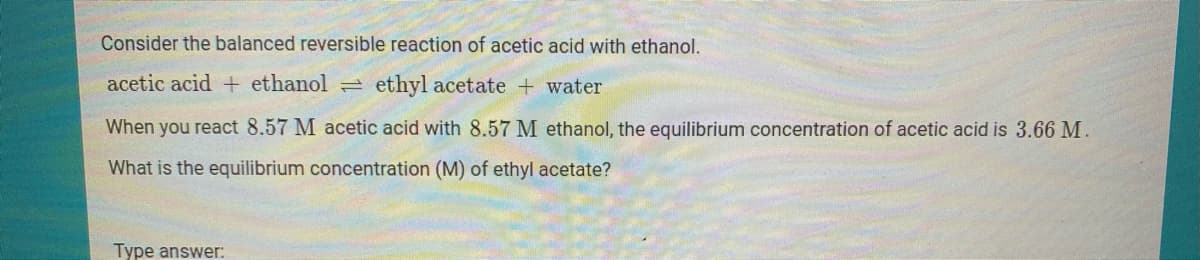 Consider the balanced reversible reaction of acetic acid with ethanol.
acetic acid + ethanol
ethyl acetate + water
When you react 8.57 M acetic acid with 8.57 M ethanol, the equilibrium concentration of acetic acid is 3.66 M.
What is the equilibrium concentration (M) of ethyl acetate?
Type answer:
