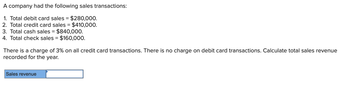 A company had the following sales transactions:
1. Total debit card sales = $280,000.
2. Total credit card sales = $410,000.
3. Total cash sales = $840,000.
4. Total check sales = $160,000.
There is a charge of 3% on all credit card transactions. There is no charge on debit card transactions. Calculate total sales revenue
recorded for the year.
Sales revenue