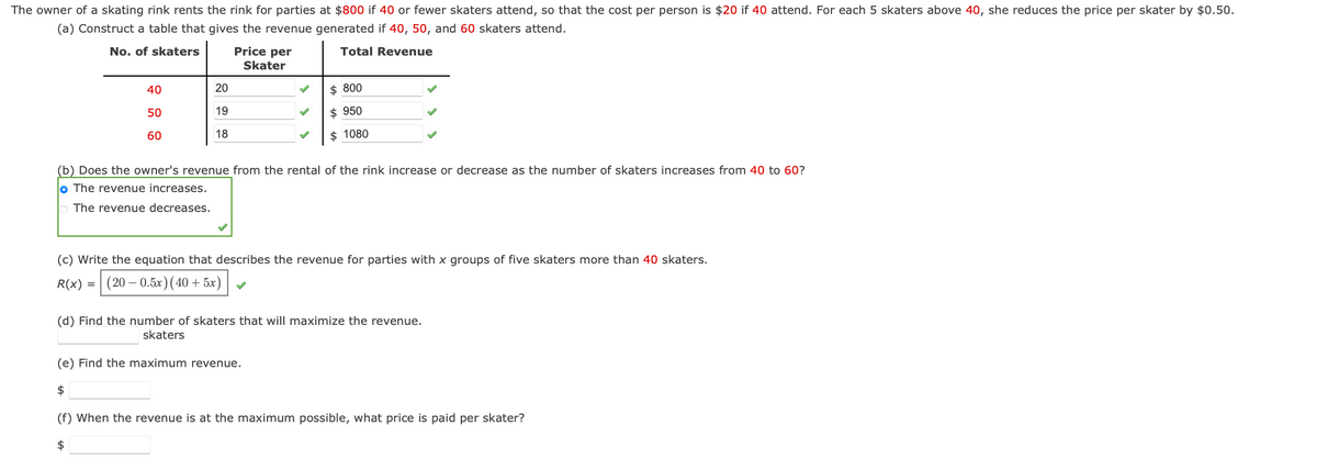 The owner of a skating rink rents the rink for parties at $800 if 40 or fewer skaters attend, so that the cost per person is $20 if 40 attend. For each 5 skaters above 40, she reduces the price per skater by $0.50.
(a) Construct a table that gives the revenue generated if 40, 50, and 60 skaters attend.
No. of skaters
Total Revenue
40
50
60
20
19
18
Price per
Skater
$800
$950
$ 1080
(b) Does the owner's revenue from the rental of the rink increase or decrease as the number of skaters increases from 40 to 60?
lo The revenue increases.
The revenue decreases.
(c) Write the equation that describes the revenue for parties with x groups of five skaters more than 40 skaters.
R(x) = (20-0.5x) (40+5x)
(d) Find the number of skaters that will maximize the revenue.
skaters
(e) Find the maximum revenue.
$
(f) When the revenue is at the maximum possible, what price is paid per skater?
$