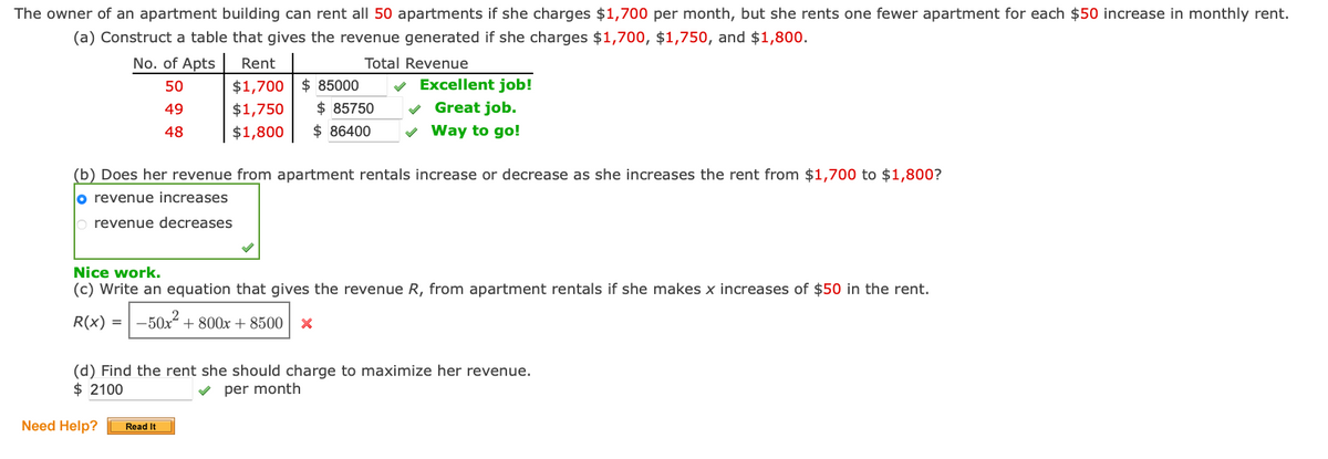 The owner of an apartment building can rent all 50 apartments if she charges $1,700 per month, but she rents one fewer apartment for each $50 increase in monthly rent.
(a) Construct a table that gives the revenue generated if she charges $1,700, $1,750, and $1,800.
Total Revenue
No. of Apts
50
49
48
Rent
$1,700 $ 85000
$1,750 $ 85750
$1,800 $ 86400
Need Help?
✓
Excellent job!
(b) Does her revenue from apartment rentals increase or decrease as she increases the rent from $1,700 to $1,800?
o revenue increases
revenue decreases
Read It
✓ Great job.
✓ Way to go!
Nice work.
(c) Write an equation that gives the revenue R, from apartment rentals if she makes x increases of $50 in the rent.
R(x) = -50x² +800x+8500 X
(d) Find the rent she should charge to maximize her revenue.
$2100
✓per month