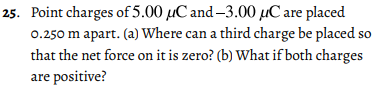 25. Point charges of 5.00 µC and-3.00 µC are placed
0.250 m apart. (a) Where can a third charge be placed so
that the net force on it is zero? (b) What if both charges
are positive?
