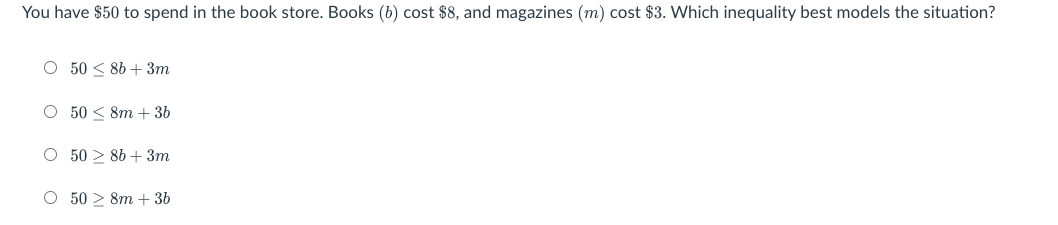 You have $50 to spend in the book store. Books (b) cost $8, and magazines (m) cost $3. Which inequality best models the situation?
O 50 < 86 + 3m
O 50 < 8m + 36
O 50 > 86 + 3m
O 50 > 8m + 3b
