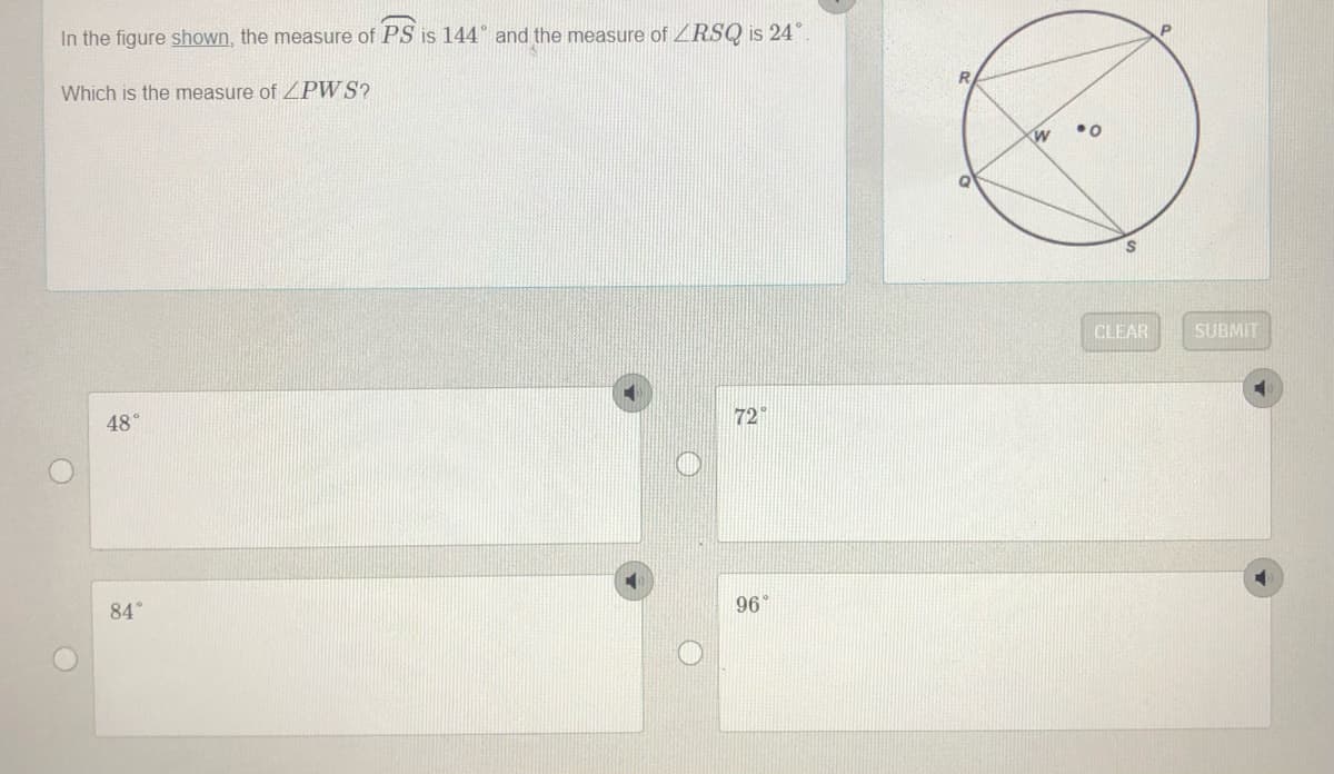 In the figure shown, the measure of PS is 144° and the measure ofZRSQ is 24
Which is the measure of ZPWS?
CLEAR
SUBMIT
72
48°
84°
96
