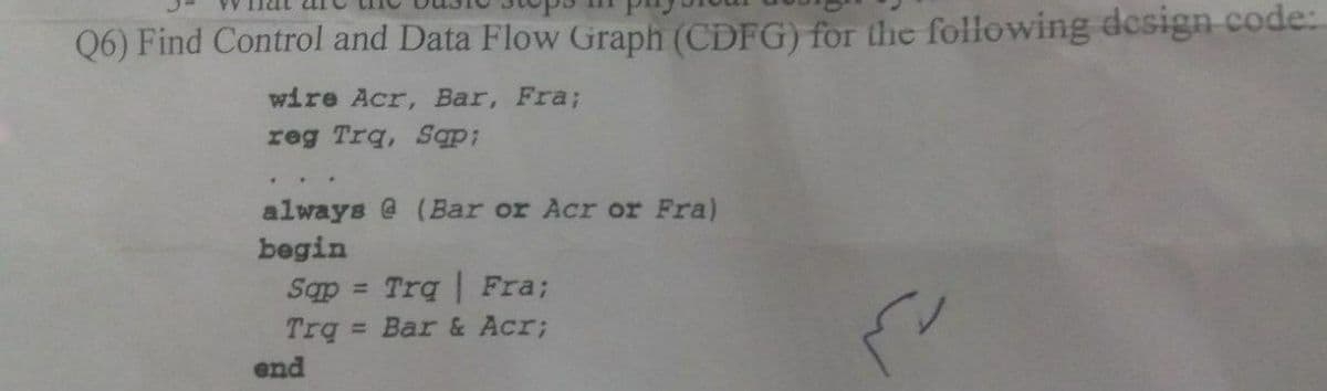 Q6) Find Control and Data Flow Graph (CDFG) for the following design code:
wire Acr, Bar, Fra;
reg Trq, Sqp;
always @ (Bar or Acr or Fra)
begin
Trq | Fra;
Trq Bar & Acr;
Sqp
%3D
end
