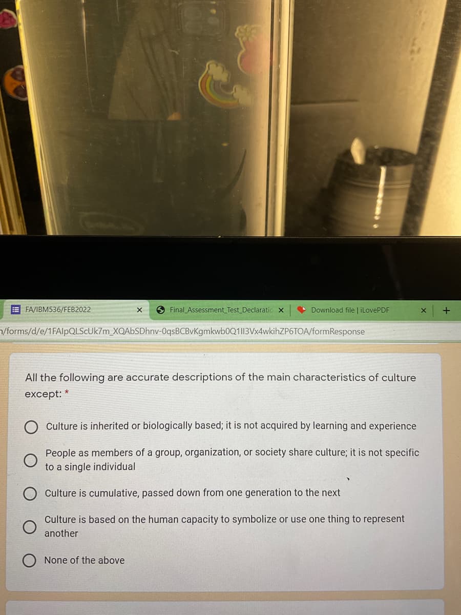E FA/IBM536/FEB2022
O Final_Assessment_Test_Declaratic x
• Download file | iLovePDF
/forms/d/e/1FAlpQLSCUk7m_XQAbSDhnv-OqsBCBvKgmkwb0Q1l13Vx4wkihZP6TOA/formResponse
All the following are accurate descriptions of the main characteristics of culture
except:
Culture is inherited or biologically based; it is not acquired by learning and experience
People as members of a group, organization, or society share culture; it is not specific
to a single individual
Culture is cumulative, passed down from one generation to the next
Culture is based on the human capacity to symbolize or use one thing to represent
another
None of the above
