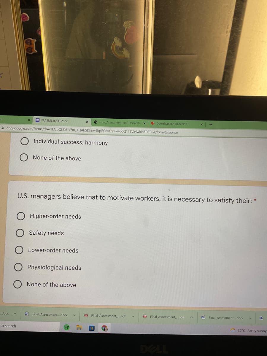 E FA/IBMS36/FEB2022
O Final_Assessment Test Declaratic
• Download file | ilovePDF
i docs.google.com/forms/d/e/1FAlpQLScUk7m XQAbSDhnv-0qsBCBvKgmkwb0Q1|13Vx4wkihZP6TOA/formResponse
Individual success; harmony
None of the above
U.S. managers believe that to motivate workers, it is necessary to satisfy their: *
Higher-order needs
Safety needs
Lower-order needs
Physiological needs
None of the above
..docx
O Final Assessment.docx
a Final Assessmentpdf
a Final Assessment.pdf
O Final Assessment.docx
to search
32°C Partly sunny
DELL
