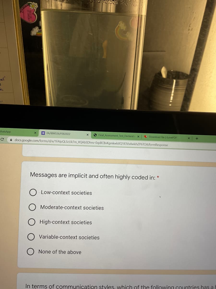 /hatsApp
E FA/IBM536/FEB2022
O Final Assessment_Test Declaratic x
• Download file | iLovePDF
i docs.google.com/forms/d/e/1FAlpQLSCUk7m_XQAbSDhnv-0qsBCBvKgmkwb0Q113Vx4wkihZP6TOA/formResponse
Messages are implicit and often highly coded in: *
Low-context societies
Moderate-context societies
High-context societies
Variable-context societies
None of the above
In terms of communication styles, which of the following sountries has a h
