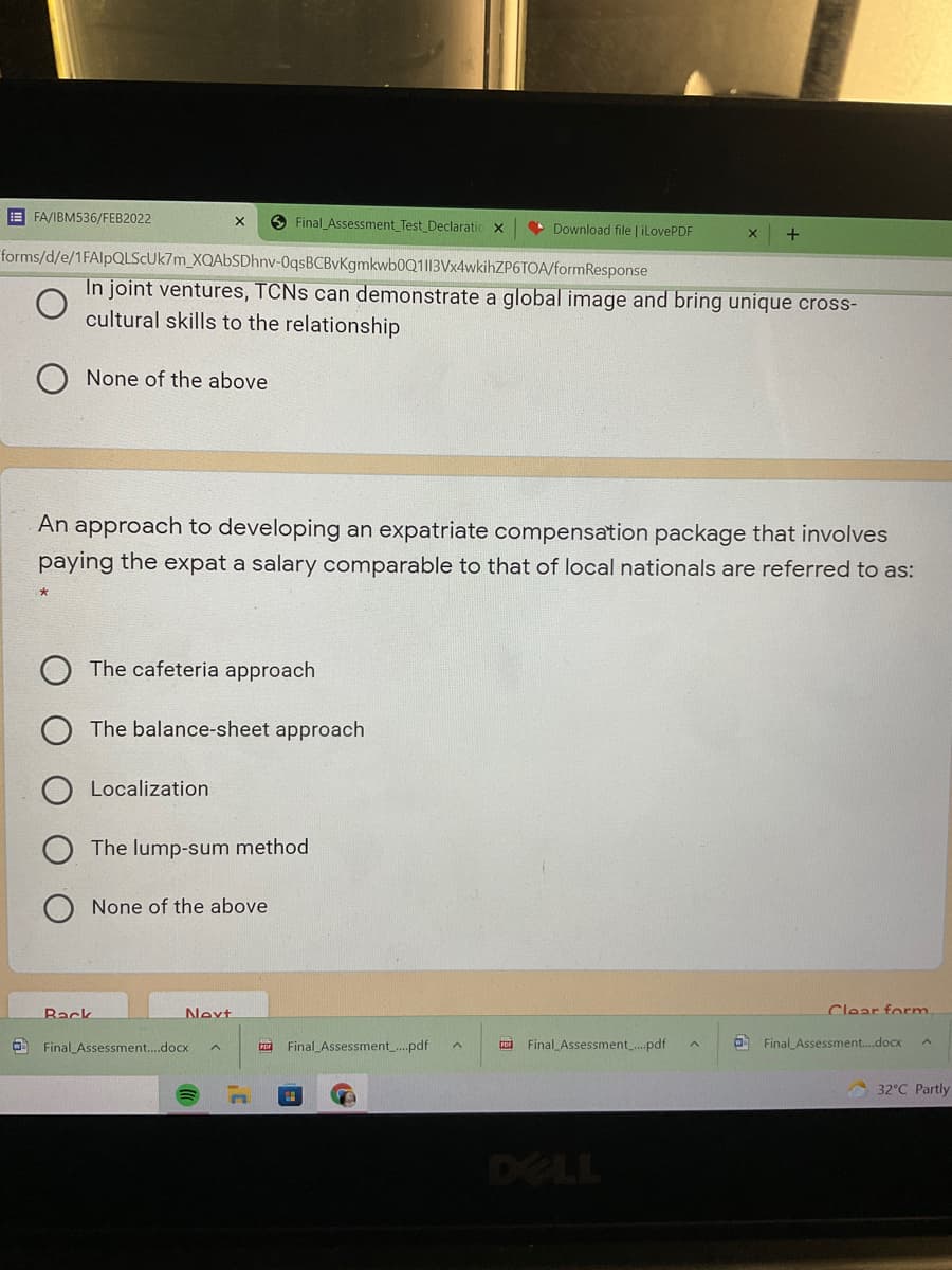 E FA/IBM536/FEB2022
O Final Assessment Test Declaratic x
Download file | ilovePDF
forms/d/e/1FAlpQLSCUk7m_XQAbSDhnv-0qsBCBvKgmkwb0Q1|13Vx4wkihZP6TOA/formResponse
In joint ventures, TCNS can demonstrate a global image and bring unique cross-
cultural skills to the relationship
None of the above
An approach to developing an expatriate compensation package that involves
paying the expat a salary comparable to that of local nationals are referred to as:
The cafeteria approach
The balance-sheet approach
Localization
The lump-sum method
None of the above
Back
Next
Clear form
Final Assessment..docx
co Final_Assessment_.pdf
co Final Assessment.pdf
O Final Assessment.docx
32°C Partly
DELL
