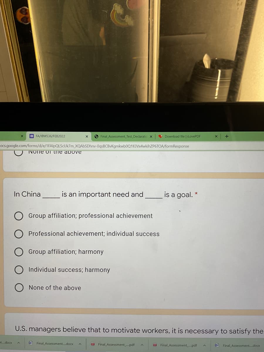 E FA/IBM536/FEB2022
O Final Assessment_Test_Declaratic x
• Download file | iLovePDF
ocs.google.com/forms/d/e/1FAIPQLSCUK7M_XQAbSDhnv-0qsBCBvKgmkwb0Q1|13Vx4wkihZP6TOA/formResponse
IVONE of he above
In China
is an important need and
is a goal. *
Group affiliation; professional achievement
Professional achievement; individual success
Group affiliation; harmony
Individual success; harmony
None of the above
U.S. managers believe that to motivate workers, it is necessary to satisfy the
at..docx
6 Final Assessment.docx
a Final Assessment.pdf
a Final Assessmentpdf
O Final Assessment.docx
