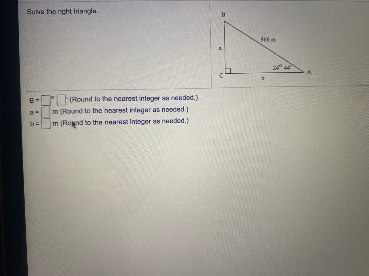 Solve the right triangle.
966 m
24° 44
A.
B =
(Round to the nearest integer as needed.)
a =
m (Round to the nearest integer as needed.)
b =
m (Rond to the nearest integer as needed.)
