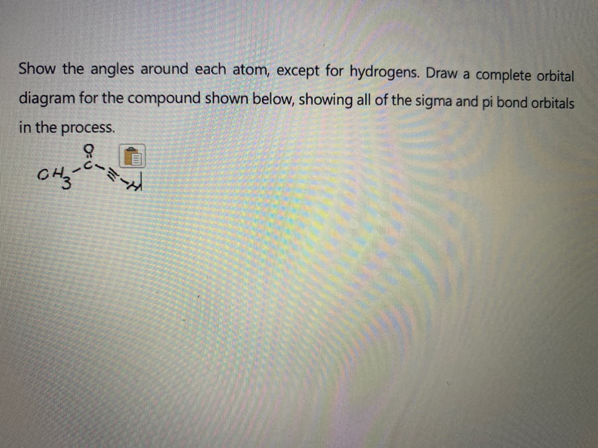 Show the angles around each atom, except for hydrogens. Draw a complete orbital
diagram for the compound shown below, showing all of the sigma and pi bond orbitals
in the process.
