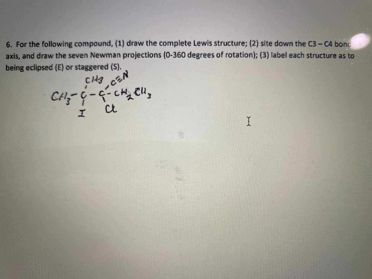 6. For the following compound, (1) draw the complete Lewis structure; (2) site down the C3- C4 bond
axis, and draw the seven Newman projections (0-360 degrees of rotation); (3) label each structure as to
being eclipsed (E) or staggered (S).
-CEN
エ
Ct
