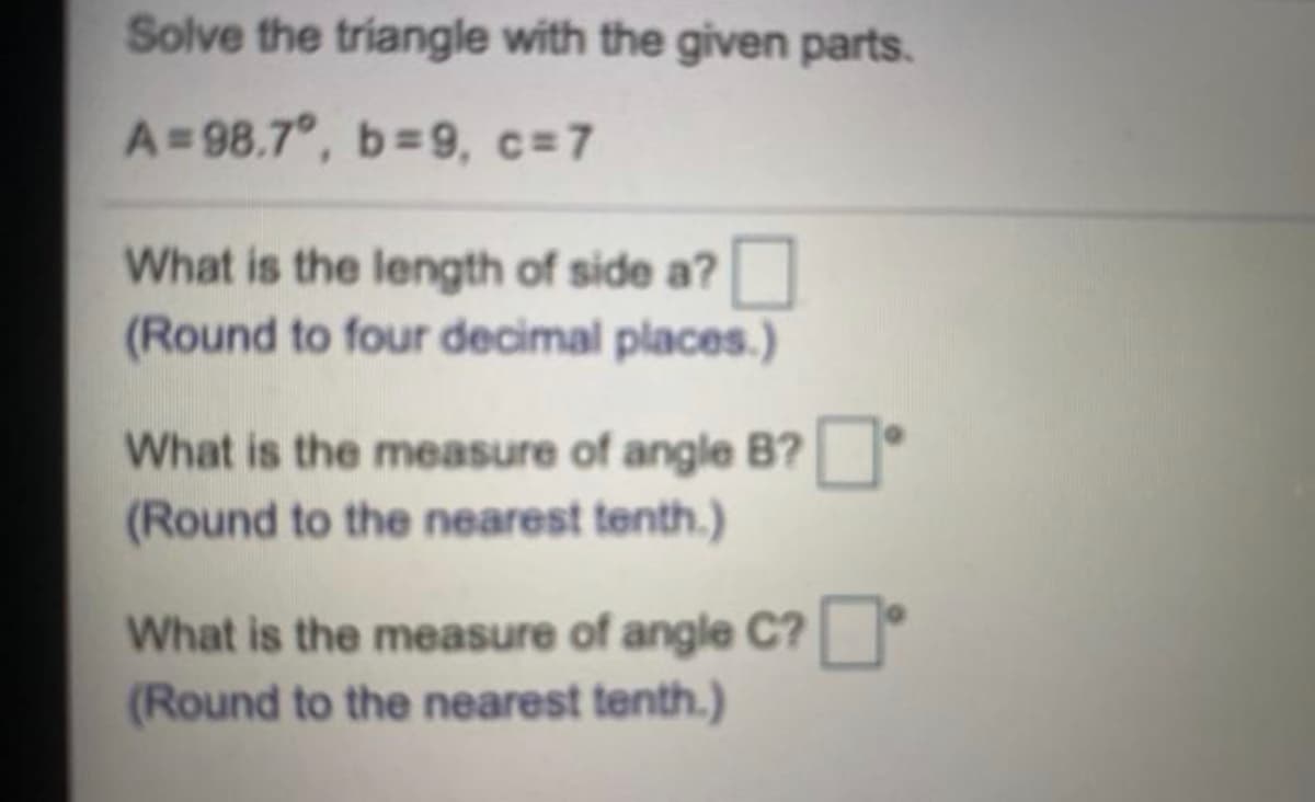 Solve the triangle with the given parts.
A=98.7°, b=9, c=7
What is the length of side a?
(Round to four decimal places.)
What is the measure of angle B?
(Round to the nearest tenth.)
What is the measure of angle C?
(Round to the nearest tenth.)
