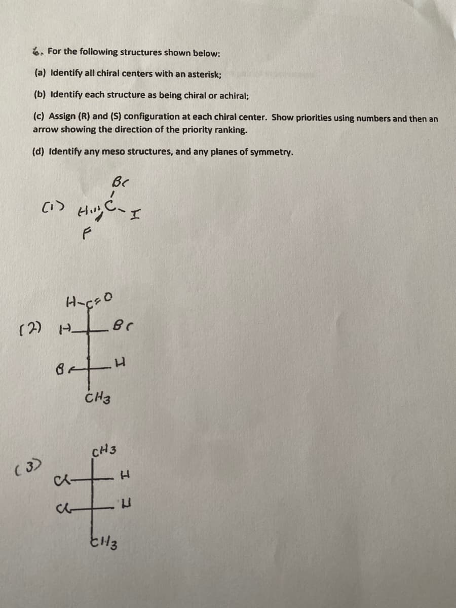 6. For the following structures shown below:
(a) Identify all chiral centers with an asterisk;
(b) Identify each structure as being chiral or achiral;
(c) Assign (R) and (S) configuration at each chiral center. Show priorities using numbers and then an
arrow showing the direction of the priority ranking.
(d) Identify any meso structures, and any planes of symmetry.
Bc
Haçso
(2) H.
CH3
CH3
(3)
1.
