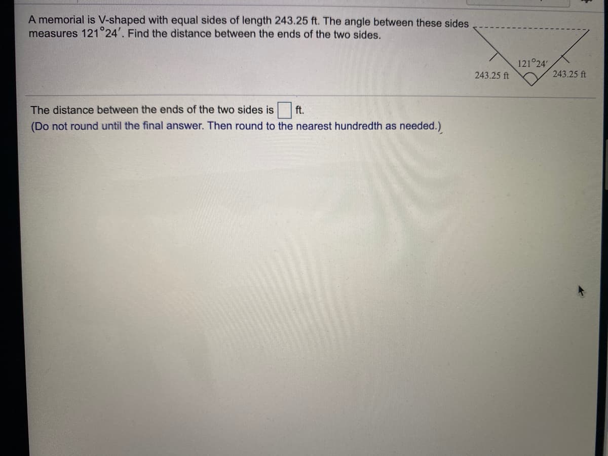 A memorial is V-shaped with equal sides of length 243.25 ft. The angle between these sides
measures 121 24'. Find the distance between the ends of the two sides.
121 24'
243.25 ft
243.25 ft
The distance between the ends of the two sides is
ft.
(Do not round until the final answer. Then round to the nearest hundredth as needed.)
