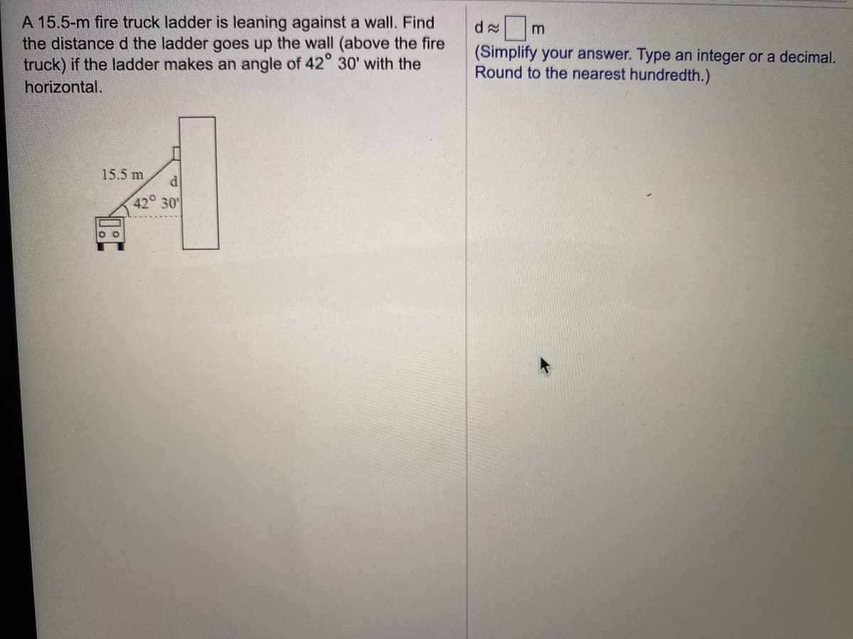 A 15.5-m fire truck ladder is leaning against a wall. Find
the distance d the ladder goes up the wall (above the fire
truck) if the ladder makes an angle of 42° 30' with the
m
(Simplify your answer. Type an integer or a decimal.
Round to the nearest hundredth.)
horizontal.
15.5 m
42° 30'
