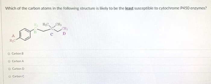 Which of the carbon atoms in the following structure is likely to be the least susceptible to cytochrome P450 enzymes?
H3C
CH2
C
D
A
H;C
O Carbon B
Carbon A
Carbon D
Carbon C
