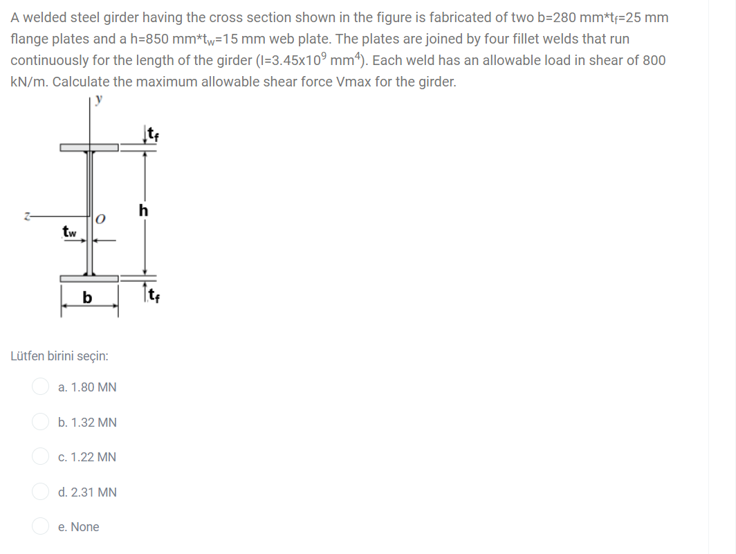 A welded steel girder having the cross section shown in the figure is fabricated of two b=280 mm*t=25 mm
flange plates and a h=850 mm*tw=15 mm web plate. The plates are joined by four fillet welds that run
continuously for the length of the girder (I=3.45x10° mm*). Each weld has an allowable load in shear of 800
kN/m. Calculate the maximum allowable shear force Vmax for the girder.
h
tw
b
Lütfen birini seçin:
a. 1.80 MN
b. 1.32 MN
c. 1.22 MN
d. 2.31 MN
e. None
