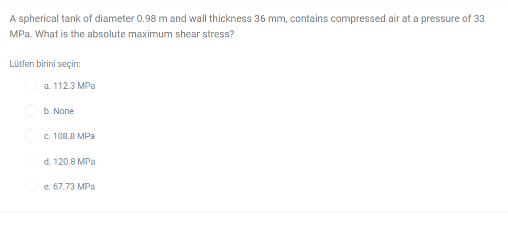 A spherical tank of diameter 0.98 m and wall thickness 36 mm, contains compressed air at a pressure of 33
MPa. What is the absolute maximum shear stress?
Lütfen birini seçin:
a. 112.3 MPa
b. None
c. 108.8 MPa
d. 120.8 MPa
e. 67.73 MPa
