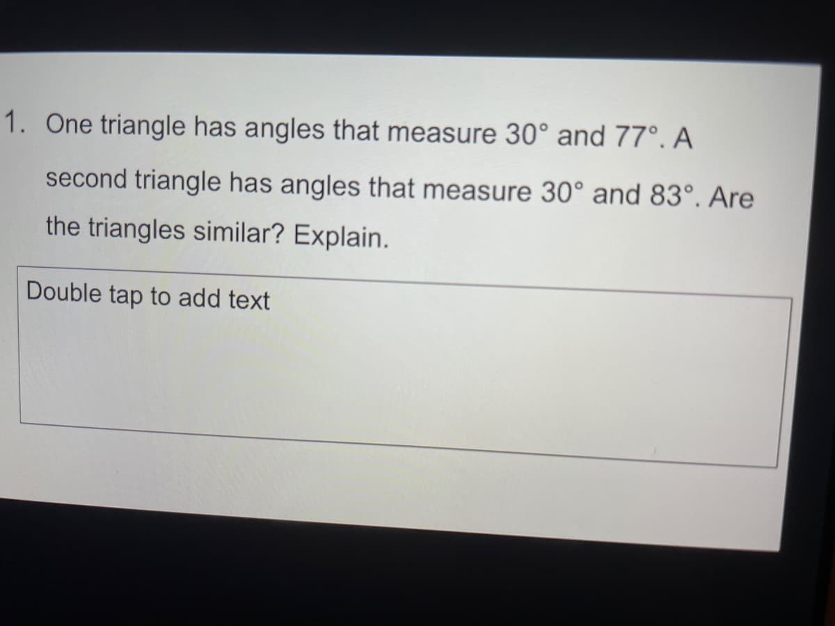 1. One triangle has angles that measure 30° and 77°. A
second triangle has angles that measure 30° and 83°. Are
the triangles similar? Explain.
Double tap to add text
