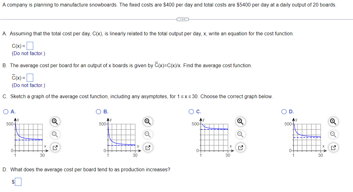 A company is planning to manufacture snowboards. The fixed costs are $400 per day and total costs are $5400 per day at a daily output of 20 boards.
A. Assuming that the total cost per day, C(x), is linearly related to the total output per day, x, write an equation for the cost function.
C(x) =|
(Do not factor.)
B. The average cost per board for an output of x boards is given by C(x)=C(x)/x. Find the average cost function.
C(x) =
(Do not factor.)
C. Sketch a graph of the average cost function, including any asymptotes, for 1<x<30. Choose the correct graph below.
O A.
ов.
OC.
OD.
Ay
500-
Ay
500-
Ay
500-
500-
0+
0-
0-
30
D. What does the average cost per board tend to as production increases?
